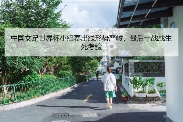 中国女足世界杯小组赛出线形势严峻，最后一战成生死考验