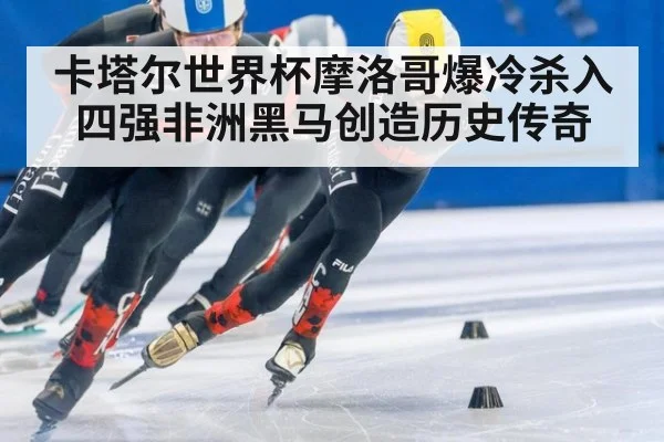 卡塔尔世界杯摩洛哥爆冷杀入四强非洲黑马创造历史传奇