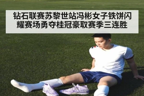 钻石联赛苏黎世站冯彬女子铁饼闪耀赛场勇夺桂冠豪取赛季三连胜